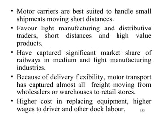 Motor carriers are best suited to handle small shipments moving short distances. Favour light manufacturing and distributive traders, short distances and high value products. Have captured significant market share of railways in medium and light manufacturing industries. Because of delivery flexibility, motor transport has captured almost all  freight moving from wholesalers or warehouses to retail stores. Higher cost in replacing equipment, higher wages to driver and other dock labour.  