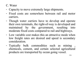 C. Water Capacity to move extremely large shipments. Fixed costs are somewhere between rail and motor carriers. Though water carriers have to develop and operate their own terminals, the right-of-way is developed and maintained by the government, resulting into moderate fixed costs compared to rail and highways. Low variable cost makes this an attractive mode when low freight rates are desired and speed is secondary consideration. Typically bulk commodities such as mining , chemicals, cement, and certain selected agricultural products are transported by ocean going vessel. 