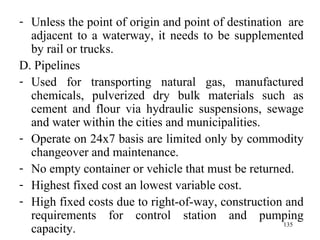 Unless the point of origin and point of destination  are adjacent to a waterway, it needs to be supplemented by rail or trucks.  D. Pipelines Used for transporting natural gas, manufactured chemicals, pulverized dry bulk materials such as cement and flour via hydraulic suspensions, sewage and water within the cities and municipalities. Operate on 24x7 basis are limited only by commodity changeover and maintenance. No empty container or vehicle that must be returned. Highest fixed cost an lowest variable cost. High fixed costs due to right-of-way, construction and requirements for control station and pumping capacity. 