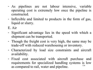 As pipelines are not labour intensive, variable operating cost is extremely low once the pipeline is constructed. Inflexible and limited to products in the form of gas, liquid or slurry.  E. Air Significant advantage lies in the speed with which a shipment can be transported. Though the freight cost is very high, the same may be trade-off with reduced warehousing or inventory. Characterized by load size constraints and aircraft availability.  Fixed cost associated with aircraft purchase and requirements for specialized handling systems is low as compared to rail, water and pipeline. 