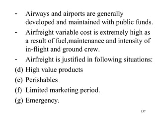 Airways and airports are generally developed and maintained with public funds. Airfreight variable cost is extremely high as a result of fuel,maintenance and intensity of in-flight and ground crew.  Airfreight is justified in following situations: High value products Perishables Limited marketing period. Emergency. 