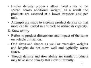 Higher density products allow fixed costs to be spread across additional weight, as a result the products are assessed at a lower transport cost per unit. Attempts are made to increase product density so that more can be loaded in a vehicle to utilize its capacity.  D. Stow ability Refers to product dimensions and impact of the same on vehicle utilization. Odd sizes and shapes as well as excessive weights and lengths do not stow well and typically waste space.  Though density and stow ability are similar, products may have same density that stow differently. 