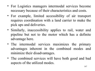 For Logistics managers intermodal services become necessary because of their characteristics and costs. For example, limited accessibility of air transport requires coordination with a land carrier to make the pick ups and deliveries. Similarly, inaccessibility applies to rail, water and pipeline but not to the motor which has a definite advantage here. The intermodal services maximizes the primary advantages inherent in the combined modes and minimize their disadvantages. The combined services will have both good and bad aspects of the utilized modes.  