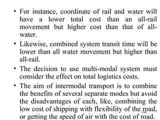For instance, coordinate of rail and water will have a lower total cost than an all-rail movement but higher cost than that of all-water. Likewise, combined system transit time will be lower than all water movement but higher than all-rail. The decision to use multi-modal system must consider the effect on total logistics costs. The aim of intermodal transport is to combine the benefits of several separate modes but avoid the disadvantages of each, like, combining the low cost of shipping with flexibility of the road, or getting the speed of air with the cost of road. 