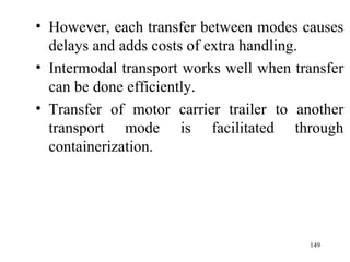 However, each transfer between modes causes delays and adds costs of extra handling. Intermodal transport works well when transfer can be done efficiently. Transfer of motor carrier trailer to another transport mode is facilitated through containerization. 