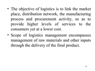 The objective of logistics is to link the market place, distribution network, the manufacturing process and procurement activity, so as to provide higher levels of services to the consumers yet at a lower cost. Scope of logistics management encompasses management of raw materials and other inputs through the delivery of the final product.  