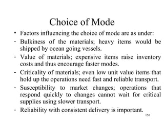 Choice of Mode Factors influencing the choice of mode are as under: Bulkiness of the materials; heavy items would be shipped by ocean going vessels.  Value of materials; expensive items raise inventory costs and thus encourage faster modes. Criticality of materials; even low unit value items that hold up the operations need fast and reliable transport. Susceptibility to market changes; operations that respond quickly to changes cannot wait for critical supplies using slower transport. Reliability with consistent delivery is important.  