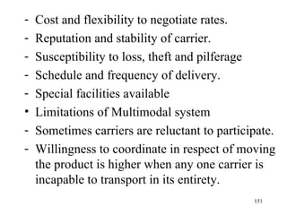 Cost and flexibility to negotiate rates. Reputation and stability of carrier. Susceptibility to loss, theft and pilferage Schedule and frequency of delivery. Special facilities available Limitations of Multimodal system Sometimes carriers are reluctant to participate. Willingness to coordinate in respect of moving the product is higher when any one carrier is incapable to transport in its entirety. 