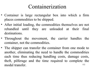 Containerization Container is large rectangular box into which a firm places commodities to be shipped. After initial loading, the commodities themselves are not rehandled until they are unloaded at their final destinations. Throughout the movement, the carrier handles the container, not the commodities. The shipper can transfer the container from one mode to another, eliminating the need to handle the commodities each time thus reducing handling costs, damage costs, theft, pilferage and the time required to complete the modal transfer.  