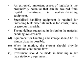An extremely important aspect of logistics is the productivity potential that can be realized from capital investment in material-handling equipment. Specialized handling equipment is required for unloading bulk materials such as for solids, fluids, or gaseous materials. The guidelines suggested in designing the material handling systems are: Equipment for handling and storage should be  as standardized as possible. When in motion, the system should provide maximum continuous flow. Investment should be made in handling rather than stationery equipment. 