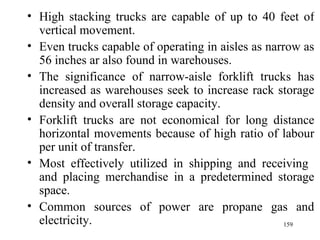 High stacking trucks are capable of up to 40 feet of vertical movement. Even trucks capable of operating in aisles as narrow as 56 inches ar also found in warehouses. The significance of narrow-aisle forklift trucks has increased as warehouses seek to increase rack storage density and overall storage capacity. Forklift trucks are not economical for long distance horizontal movements because of high ratio of labour per unit of transfer. Most effectively utilized in shipping and receiving  and placing merchandise in a predetermined storage space. Common sources of power are propane gas and electricity.  