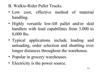 B. Walkie-Rider Pallet Trucks Low cost, effective method of material handling. Highly versatile low-lift pallet and/or skid handlers with load capabilities from 3,000 to 8,000 lbs. Typical applications include loading and unloading, order selection and shuttling over longer distances throughout the warehouse. Popular in grocery warehouses. Electricity is the power source.  