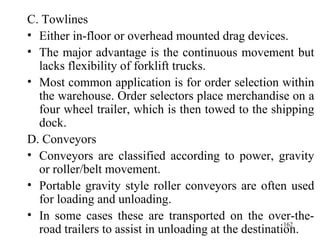 C. Towlines Either in-floor or overhead mounted drag devices. The major advantage is the continuous movement but lacks flexibility of forklift trucks. Most common application is for order selection within the warehouse. Order selectors place merchandise on a four wheel trailer, which is then towed to the shipping dock.  D. Conveyors Conveyors are classified according to power, gravity or roller/belt movement. Portable gravity style roller conveyors are often used for loading and unloading. In some cases these are transported on the over-the-road trailers to assist in unloading at the destination.  