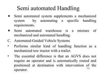 Semi automated Handling Semi automated system supplements a mechanized system  by automating a specific handling requirements. Semi automated warehouse is a mixture of mechanized and automated handling. Automated-Guided Vehicle Systems Performs similar kind of handling function as a mechanized tow tractor with a trailer.  The essential difference is that an AGVS does not require an operator and is automatically routed and positioned at destination with intervention of the operator.  