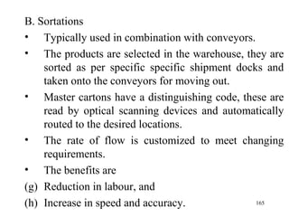 B. Sortations Typically used in combination with conveyors. The products are selected in the warehouse, they are sorted as per specific specific shipment docks and taken onto the conveyors for moving out. Master cartons have a distinguishing code, these are read by optical scanning devices and automatically routed to the desired locations. The rate of flow is customized to meet changing requirements. The benefits are Reduction in labour, and Increase in speed and accuracy.  