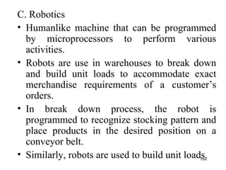 C. Robotics Humanlike machine that can be programmed by microprocessors to perform various activities. Robots are use in warehouses to break down and build unit loads to accommodate exact merchandise requirements of a customer’s orders. In break down process, the robot is programmed to recognize stocking pattern and place products in the desired position on a conveyor belt. Similarly, robots are used to build unit loads. 