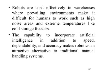 Robots are used effectively in warehouses where prevailing environments make it difficult for humans to work such as high noise areas and extreme temperatures like cold storage freezers. The capability to incorporate artificial intelligence in addition to speed, dependability, and accuracy makes robotics an attractive alternative to traditional manual handling systems.  