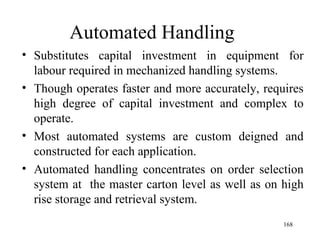 Automated Handling Substitutes capital investment in equipment for labour required in mechanized handling systems. Though operates faster and more accurately, requires high degree of capital investment and complex to operate. Most automated systems are custom deigned and constructed for each application. Automated handling concentrates on order selection system at  the master carton level as well as on high rise storage and retrieval system.  