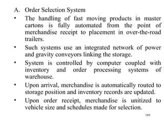 Order Selection System The handling of fast moving products in master cartons is fully automated from the point of merchandise receipt to placement in over-the-road trailers. Such systems use an integrated network of power and gravity conveyors linking the storage. System is controlled by computer coupled with inventory and order processing systems of warehouse. Upon arrival, merchandise is automatically routed to storage position and inventory records are updated. Upon order receipt, merchandise is unitized to vehicle size and schedules made for selection.  