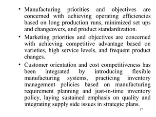 Manufacturing priorities and objectives are concerned with achieving operating efficiencies based on long production runs, minimized set ups and changeovers, and product standardization. Marketing priorities and objectives are concerned with achieving competitive advantage based on varieties, high service levels, and frequent product changes. Customer orientation and cost competitiveness has been integrated by introducing flexible manufacturing systems, practicing inventory management policies based on manufacturing requirement planning and just-in-time inventory policy, laying sustained emphasis on quality and integrating supply side issues in strategic plans. 