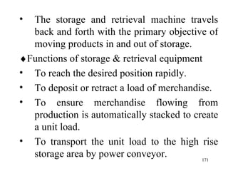 The storage and retrieval machine travels back and forth with the primary objective of moving products in and out of storage.  Functions of storage & retrieval equipment To reach the desired position rapidly. To deposit or retract a load of merchandise. To ensure merchandise flowing from production is automatically stacked to create a unit load. To transport the unit load to the high rise storage area by power conveyor.  
