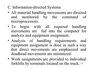C. Information-directed Systems All material handling movements are directed and monitored by the command of microprocessors. To begin with all required handling movements are  fed into the computer for analysis and equipment assignment. Analysis of handling requirements and equipment assignment is done in such a way that direct movements are emphasized and deadhead movements are minimized. Work assignments are provided to individual forklifts by terminals located on the truck.  