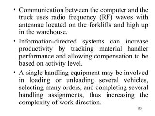 Communication between the computer and the truck uses radio frequency (RF) waves with antennae located on the forklifts and high up in the warehouse. Information-directed systems can increase productivity by tracking material handler performance and allowing compensation to be based on activity level. A single handling equipment may be involved in loading or unloading several vehicles, selecting many orders, and completing several handling assignments, thus increasing the complexity of work direction.  