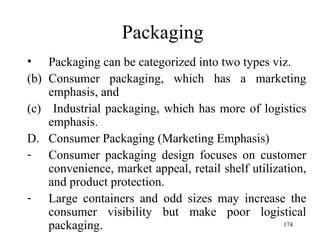 Packaging Packaging can be categorized into two types viz. Consumer packaging, which has a marketing emphasis, and Industrial packaging, which has more of logistics emphasis. Consumer Packaging (Marketing Emphasis)  Consumer packaging design focuses on customer convenience, market appeal, retail shelf utilization, and product protection. Large containers and odd sizes may increase the consumer visibility but make poor logistical packaging.  