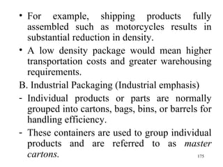 For example, shipping products fully assembled such as motorcycles results in substantial reduction in density. A low density package would mean higher transportation costs and greater warehousing requirements.  B. Industrial Packaging (Industrial emphasis) Individual products or parts are normally grouped into cartons, bags, bins, or barrels for handling efficiency.  These containers are used to group individual products and are referred to as  master cartons.   