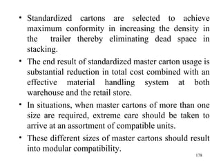Standardized cartons are selected to achieve maximum conformity in increasing the density in the  trailer thereby eliminating dead space in stacking. The end result of standardized master carton usage is substantial reduction in total cost combined with an effective material handling system at both warehouse and the retail store. In situations, when master cartons of more than one size are required, extreme care should be taken to arrive at an assortment of compatible units. These different sizes of master cartons should result into modular compatibility.  