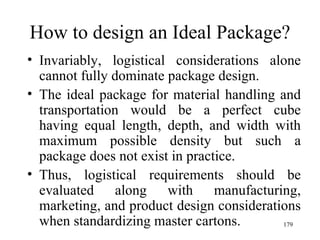 How to design an Ideal Package? Invariably, logistical considerations alone cannot fully dominate package design. The ideal package for material handling and transportation would be a perfect cube having equal length, depth, and width with maximum possible density but such a package does not exist in practice. Thus, logistical requirements should be evaluated along with manufacturing, marketing, and product design considerations when standardizing master cartons.  
