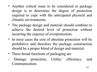 Another critical issue to be considered in package design is to determine the degree of protection required to cope with the anticipated physical and climatic environments. The package design and material should combine to achieve the desired level of protection without incurring the expense of overprotection. In most cases the cost of absolute protection will be prohibitive and therefore the package construction should be a proper blend of design and material.  Three broad functions of packaging are - Damage protection, Utility/ efficiency, and Communication.  