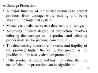A.Damage Protection A major function of the master carton is to protect products from damage while moving and being stored in the logistical system. Master carton also serve as a deterrent to pilferage. Achieving desired degree of protection involves tailoring the package to the product and selecting proper material for package construction. The determining factors are the value and fragility of the product; higher the value, the greater is the justification for nearly absolute protection. If the product is fragile and has high value, then the cost of absolute protection can be significant.  