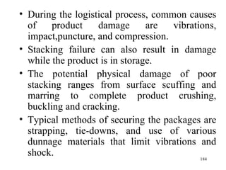 During the logistical process, common causes of product damage are vibrations, impact,puncture, and compression. Stacking failure can also result in damage while the product is in storage. The potential physical damage of poor stacking ranges from surface scuffing and marring to complete product crushing, buckling and cracking. Typical methods of securing the packages are strapping, tie-downs, and use of various dunnage materials that limit vibrations and shock.  