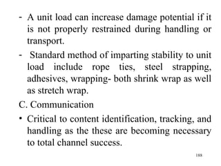 A unit load can increase damage potential if it is not properly restrained during handling or transport. Standard method of imparting stability to unit load include rope ties, steel strapping, adhesives, wrapping- both shrink wrap as well as stretch wrap. C. Communication Critical to content identification, tracking, and handling as the these are becoming necessary to total channel success. 