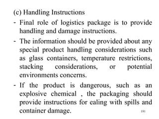 (c) Handling Instructions Final role of logistics package is to provide handling and damage instructions. The information should be provided about any special product handling considerations such as glass containers, temperature restrictions, stacking considerations, or potential environments concerns. If the product is dangerous, such as an explosive chemical , the packaging should provide instructions for ealing with spills and container damage.    