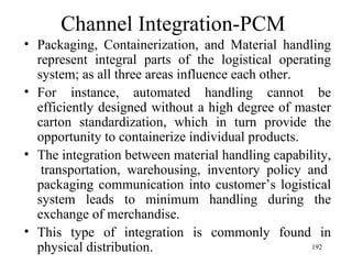 Channel Integration-PCM Packaging, Containerization, and Material handling represent integral parts of the logistical operating system; as all three areas influence each other. For instance, automated handling cannot be efficiently designed without a high degree of master carton standardization, which in turn provide the opportunity to containerize individual products. The integration between material handling capability,  transportation, warehousing, inventory policy and packaging communication into customer’s logistical system leads to minimum handling during the exchange of merchandise. This type of integration is commonly found in physical distribution. 