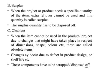 B. Surplus When the project or product needs a specific quantity of the item, extra leftover cannot be used and this quantity is called surplus. The surplus quantity has to be disposed off. C. Obsolete When the item cannot be used in the product/ project due to changes that might have taken place in respect of dimensions, shape, colour etc, these are called obsolete items. Changes ay occur due to defect in product design, or shelf life etc. These components have to be scrapped/ disposed off. 