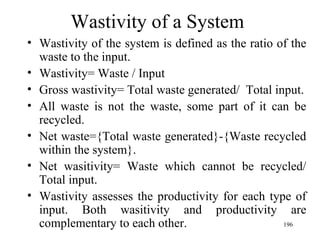 Wastivity of a System Wastivity of the system is defined as the ratio of the waste to the input. Wastivity= Waste / Input Gross wastivity= Total waste generated/  Total input. All waste is not the waste, some part of it can be recycled. Net waste={Total waste generated}-{Waste recycled within the system}. Net wasitivity= Waste which cannot be recycled/ Total input. Wastivity assesses the productivity for each type of input. Both wasitivity and productivity are complementary to each other. 