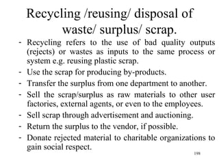 Recycling /reusing/ disposal of waste/ surplus/ scrap. Recycling refers to the use of bad quality outputs (rejects) or wastes as inputs to the same process or system e.g. reusing plastic scrap. Use the scrap for producing by-products. Transfer the surplus from one department to another. Sell the scrap/surplus as raw materials to other user factories, external agents, or even to the employees. Sell scrap through advertisement and auctioning. Return the surplus to the vendor, if possible. Donate rejected material to charitable organizations to gain social respect.  