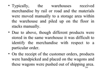 Typically, the warehouses received merchandise by rail or road and the materials were moved manually to a storage area within the warehouse and piled up on the floor in stacks manually. Due to above, though different products were stored in the same warehouse it was difficult to identify the merchandise with respect to a particular order.  On the receipt of the customer orders, products were handpicked and placed on the wagons and these wagons were pushed out of shipping area.  