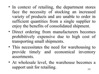 In context of retailing, the department stores face the necessity of stocking an increased variety of products and are unable to order in sufficient quantities from a single supplier to enjoy the benefits of consolidated shipment. Direct ordering from manufacturers becomes prohibitively expensive due to high cost of transporting small shipments. This necessitates the need for warehousing to provide timely and economical inventory assortments. At wholesale level, the warehouse becomes a support unit for retailing.  
