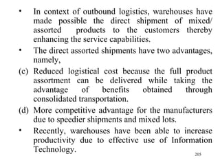 In context of outbound logistics, warehouses have made possible the direct shipment of mixed/ assorted  products to the customers thereby enhancing the service capabilities. The direct assorted shipments have two advantages, namely, Reduced logistical cost because the full product assortment can be delivered while taking the advantage of benefits obtained through consolidated transportation. More competitive advantage for the manufacturers due to speedier shipments and mixed lots. Recently, warehouses have been able to increase productivity due to effective use of Information Technology. 
