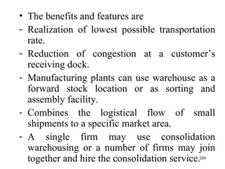 The benefits and features are Realization of lowest possible transportation rate. Reduction of congestion at a customer’s receiving dock. Manufacturing plants can use warehouse as a forward stock location or as sorting and assembly facility. Combines the logistical flow of small shipments to a specific market area. A single firm may use consolidation warehousing or a number of firms may join together and hire the consolidation service. 