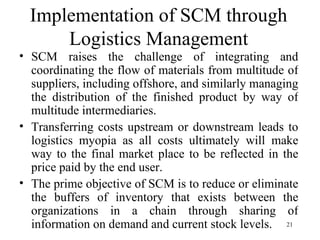 Implementation of SCM through Logistics Management SCM raises the challenge of integrating and coordinating the flow of materials from multitude of suppliers, including offshore, and similarly managing the distribution of the finished product by way of multitude intermediaries.  Transferring costs upstream or downstream leads to logistics myopia as all costs ultimately will make way to the final market place to be reflected in the price paid by the end user.  The prime objective of SCM is to reduce or eliminate the buffers of inventory that exists between the organizations in a chain through sharing of information on demand and current stock levels. 