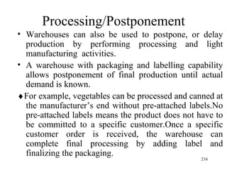 Processing/Postponement Warehouses can also be used to postpone, or delay production by performing processing and light manufacturing  activities. A warehouse with packaging and labelling capability allows postponement of final production until actual demand is known.  For example, vegetables can be processed and canned at the manufacturer’s end without pre-attached labels.No pre-attached labels means the product does not have to be committed to a specific customer.Once a specific customer order is received, the warehouse can complete final processing by adding label and finalizing the packaging.  