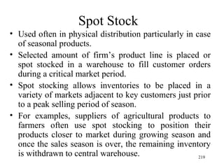 Spot Stock Used often in physical distribution particularly in case of seasonal products. Selected amount of firm’s product line is placed or spot stocked in a warehouse to fill customer orders during a critical market period.  Spot stocking allows inventories to be placed in a variety of markets adjacent to key customers just prior to a peak selling period of season. For examples, suppliers of agricultural products to farmers often use spot stocking to position their products closer to market during growing season and once the sales season is over, the remaining inventory is withdrawn to central warehouse.  