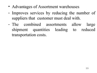Advantages of Assortment warehouses Improves services by reducing the number of suppliers that  customer must deal with. The combined assortments allow large shipment quantities leading to reduced transportation costs. 