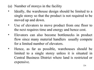 Number of storeys in the facility  Ideally, the warehouse design should be limited to a single storey so that the product is not required to be moved up and down. Use of elevators to move product from one floor to the next requires time and energy and hence cost.  Elevators can also become bottlenecks in product flow since many material handlers  usually compete for a limited number of elevators. Hence, as far as possible, warehouses should be limited to a single storey unless it is situated in Central Business District where land is restricted or expensive.  