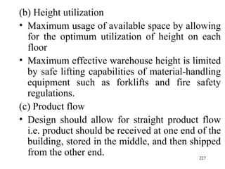 (b) Height utilization Maximum usage of available space by allowing for the optimum utilization of height on each floor Maximum effective warehouse height is limited by safe lifting capabilities of material-handling equipment such as forklifts and fire safety regulations.  (c) Product flow Design should allow for straight product flow i.e. product should be received at one end of the building, stored in the middle, and then shipped from the other end.  